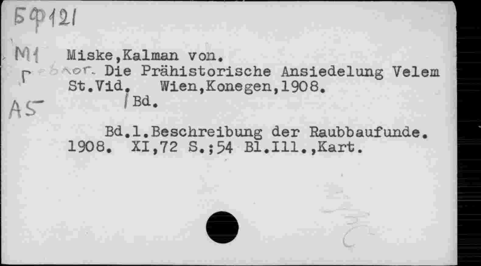 ﻿> Miske,Kalman von»
Р \ог. Die Prähistorische Ansiedelung Velem St.Vid.	Wien,Konegen,1908.
AS- !Bd-
Bd.l.BeSchreibung der Raubbaufunde.
1908. XI,72 S.;54 Bl.Ill.,Kart.